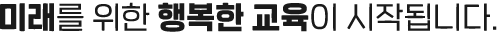 미래를 위한 행복한 교육이 시작됩니다.